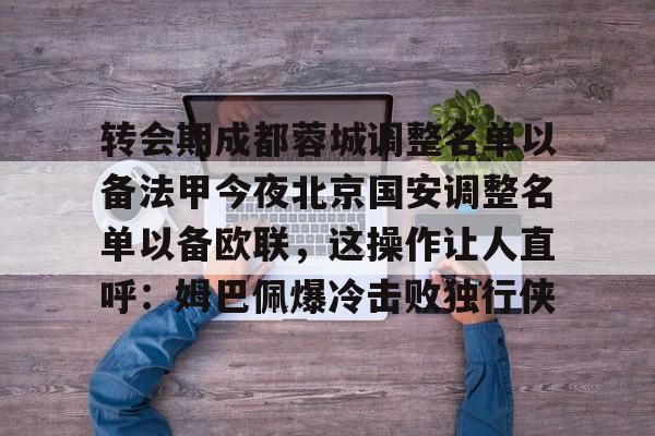 转会期成都蓉城调整名单以备法甲今夜北京国安调整名单以备欧联,这操作让人直呼:姆巴佩爆冷击败独行侠的简单介绍 转会期成都蓉城调整名单以备法甲今夜北京国安调整名单以备欧联,这操作让人直呼:姆巴佩爆冷击败独行侠的简单介绍